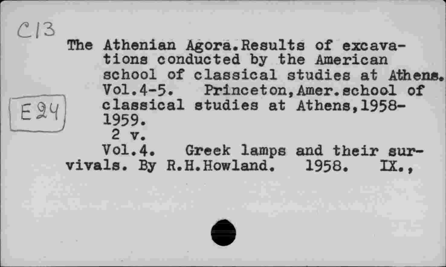 ﻿£/3
The Athenian Agora.Results of excavations conducted by the American school of classical studies at Athene.
Vol.4-5. Princeton,Amer.school of classical studies at Athens,1958-1959.
2 V.
Vol.4. Greek lamps and their survivals. By R.H.Howland.	1958. IX.,